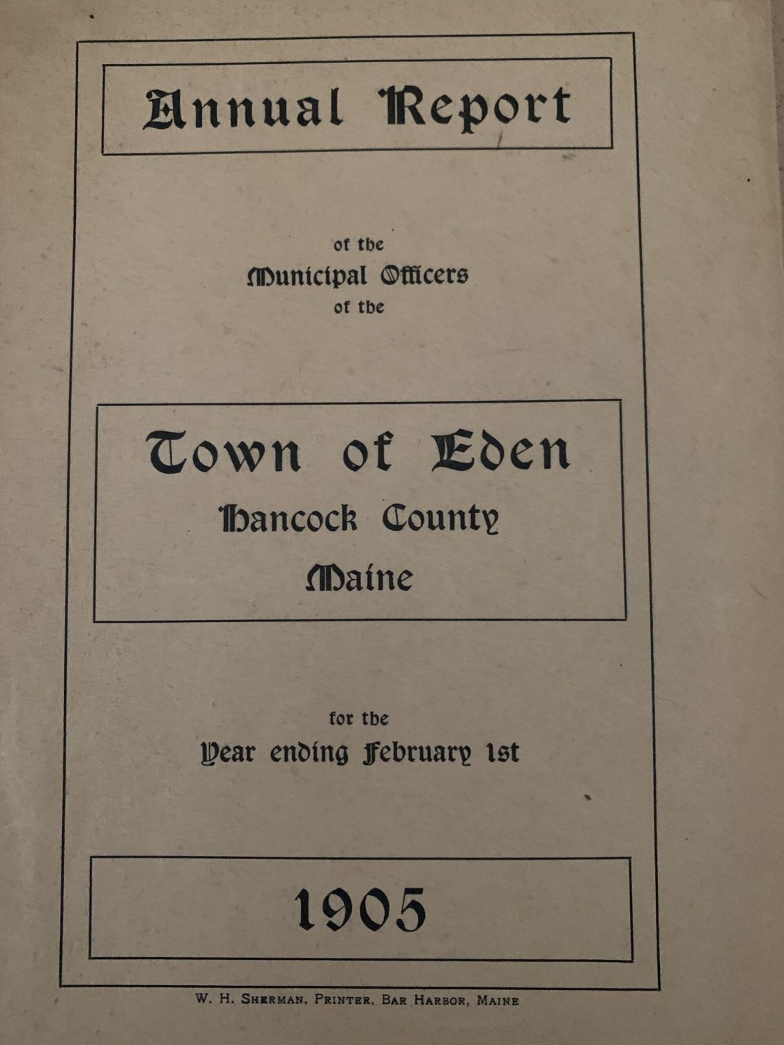 Photo of the cover of the Town of Eden's (now  Bar Harbor) annual report for 1905. It reads: "Annual Report of the Municipal Officers of the Town of Eden, Hancock County, Maine, for the year ending February 1st, 1905." At the bottom of the picture it reads: "W. H. Sherman, Printer. Bar Harbor, Maine." 